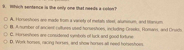 Which sentence is the only one that needs a colon?
A. Horseshoes are made from a variety of metals steel, aluminum, and titanium.
B. A number of ancient cultures used horseshoes, including Greeks, Romans, and Druids.
C. Horseshoes are considered symbols of luck and good fortune.
D. Work horses, racing horses, and show horses all need horseshoes.