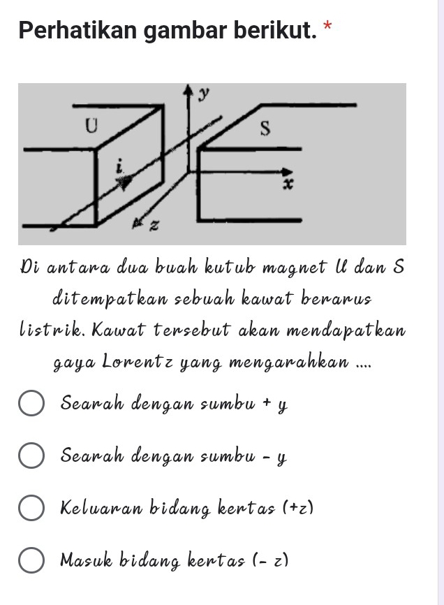 Perhatikan gambar berikut. *
y
U
S
i
x
z
Di antara dua buah kutub magnet ll dan S
ditempatkan sebuah kawat berarus
listrik. Kawat tersebut akan mendapatkan
gaya Lorentz yang mengarahkan ....
Searah dengan sumbu + y
Searah dengan sumbu - y
Keluaran bidang kertas (+ z)
Masuk bidang kertas (- z)