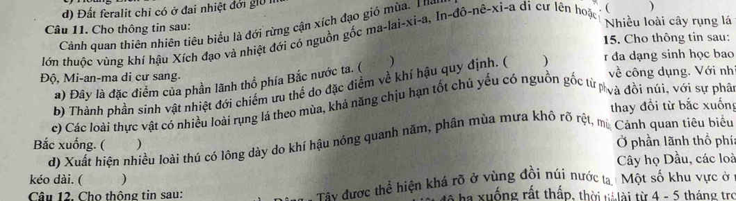 d) Đất feralit chỉ có ở đai nhiệt đới giữ lị
Câu 11. Cho thông tin sau: Nhiều loài cây rụng lá
Cảnh quan thiên nhiên tiêu biểu là đới rừng cận xích đạo gió mùa. Thể
15. Cho thông tin sau:
lớn thuộc vùng khí hậu Xích đạo và nhiệt đới có nguồn gốc ma-lai-xi-a, In-dhat o-nhat e-xi-a di c lên hoặc
)
Độ, Mi-an-ma di cư sang. về công dụng. Với nh
a) Đây là đặc điểm của phần lãnh thổ phía Bắc nước ta. ( )
b) Thành phần sinh vật nhiệt đới chiếm ưu thể do đặc điểm về khí hậu quy định. ( ) r đa dạng sinh học bao
thay đổi từ bắc xuống
c) Các loài thực vật có nhiều loài rụng lá theo mùa, khả năng chịu hạn tốt chủ yếu có nguồn gốc từ nvà đồi núi, với sự phả
d) Xuất hiện nhiều loài thú có lông dày do khí hậu nóng quanh năm, phân mùa mưa khô rõ rệt, mù Cảnh quan tiêu biểu
Bắc xuống. ( ) Ở phần lãnh thổ phí:
Cây họ Dầu, các loà
kéo dài. ( )
Câu 12. Cho thông tin sau: Tây được thể hiện khá rõ ở vùng đồi núi nước tạ Một số khu vực ở
a ha xuống rất thấp, thời tá lài từ 4 - 5 tháng tro