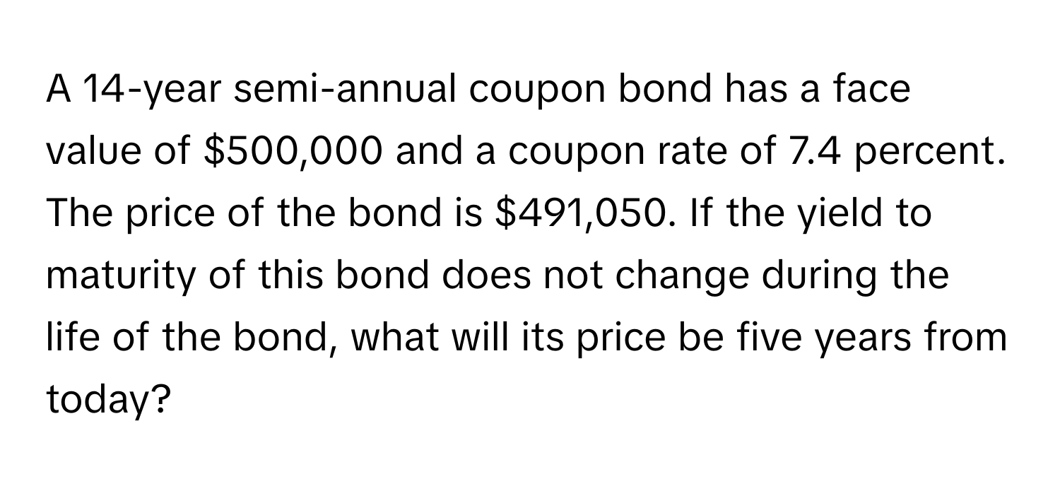 A 14-year semi-annual coupon bond has a face value of $500,000 and a coupon rate of 7.4 percent. The price of the bond is $491,050. If the yield to maturity of this bond does not change during the life of the bond, what will its price be five years from today?