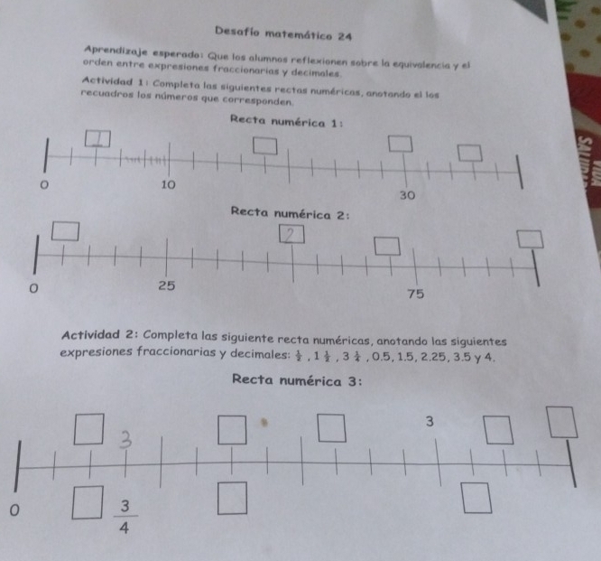 Desafío matemático 24 
Aprendizaje esperado: Que los alumnos reflexionen sobre la equivalencia y el 
orden entre expresiones fraccionarias y decimales. 
Actividad 1: Completa las siguientes rectas numéricas, anotando el los 
recuadros los números que corresponden. 
Recta numérica 1: 
。
10
30
Recta numérica 2:
0
25
75
Actividad 2: Completa las siguiente recta numéricas, anotando las siguientes 
expresiones fraccionarias y decimales:  1/2 , 1 1/2 , 3 1/4 , 0.5, 1.5, 2.25, 3.5 y 4
Recta numérica 3:
3
0  3/4 