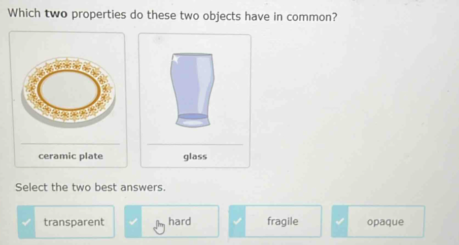 Which two properties do these two objects have in common?
__
ceramic plate glass
Select the two best answers.
transparent hard fragile opaque