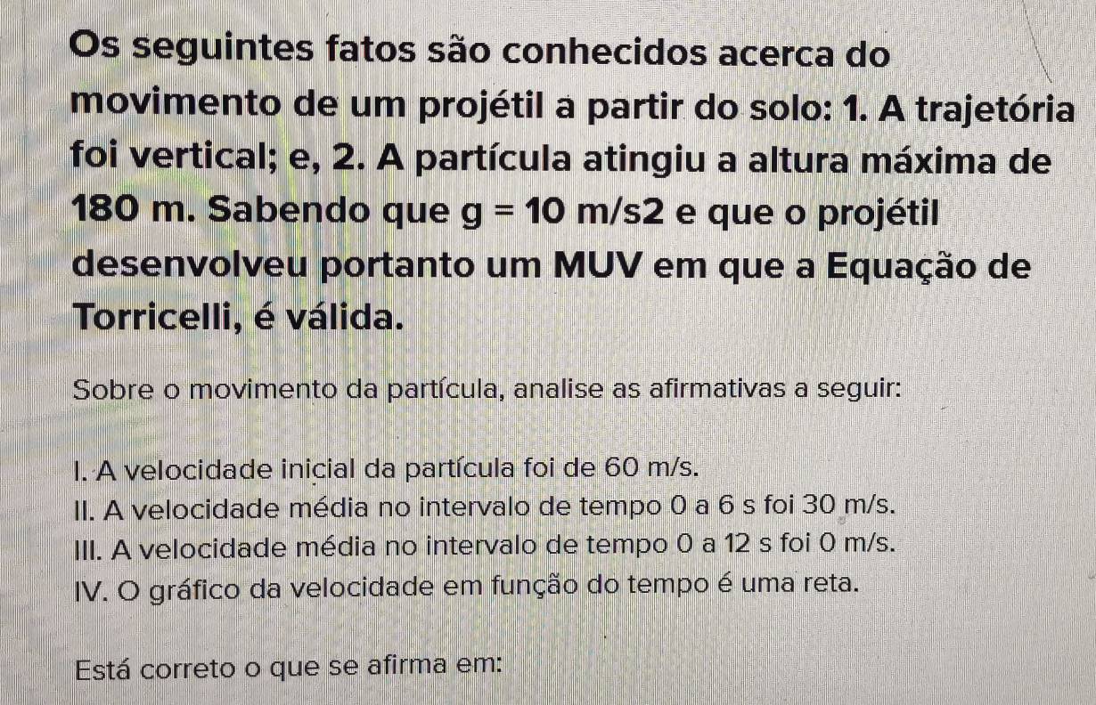 Os seguintes fatos são conhecidos acerca do 
movimento de um projétil a partir do solo: 1. A trajetória 
foi vertical; e, 2. A partícula atingiu a altura máxima de
180 m. Sabendo que g=10m/s2 e que o projétil 
desenvolveu portanto um MUV em que a Equação de 
Torricelli, é válida. 
Sobre o movimento da partícula, analise as afirmativas a seguir: 
I. A velocidade inicial da partícula foi de 60 m/s. 
II. A velocidade média no intervalo de tempo 0 a 6 s foi 30 m/s. 
III. A velocidade média no intervalo de tempo 0 a 12 s foi 0 m/s. 
IV. O gráfico da velocidade em função do tempo é uma reta. 
Está correto o que se afirma em: