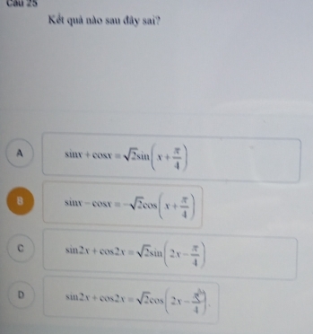 Kết quả nào sau đây sai?
A sin x+cos x=sqrt(2)sin (x+ π /4 )
B sin x-cos x=-sqrt(2)cos (x+ π /4 )
C sin 2x+cos 2x=sqrt(2)sin (2x- π /4 )
D sin 2x+cos 2x=sqrt(2)cos (2x-frac x- π /4 )4).