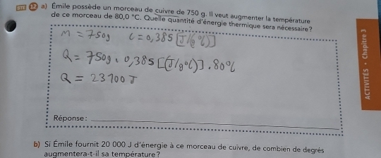 Émile possède un morceau de cuivre de 750 g. Il veut augmenter la température 
de ce morceau de 80,0°C , Quelle quantité d'énergie thermique sera nécessaire 
. 
Réponse :_ 
b) Si Émile fournit 20 000 J d'énergie à ce morceau de cuivre, de combien de degrés 
augmentera-t-il sa température?