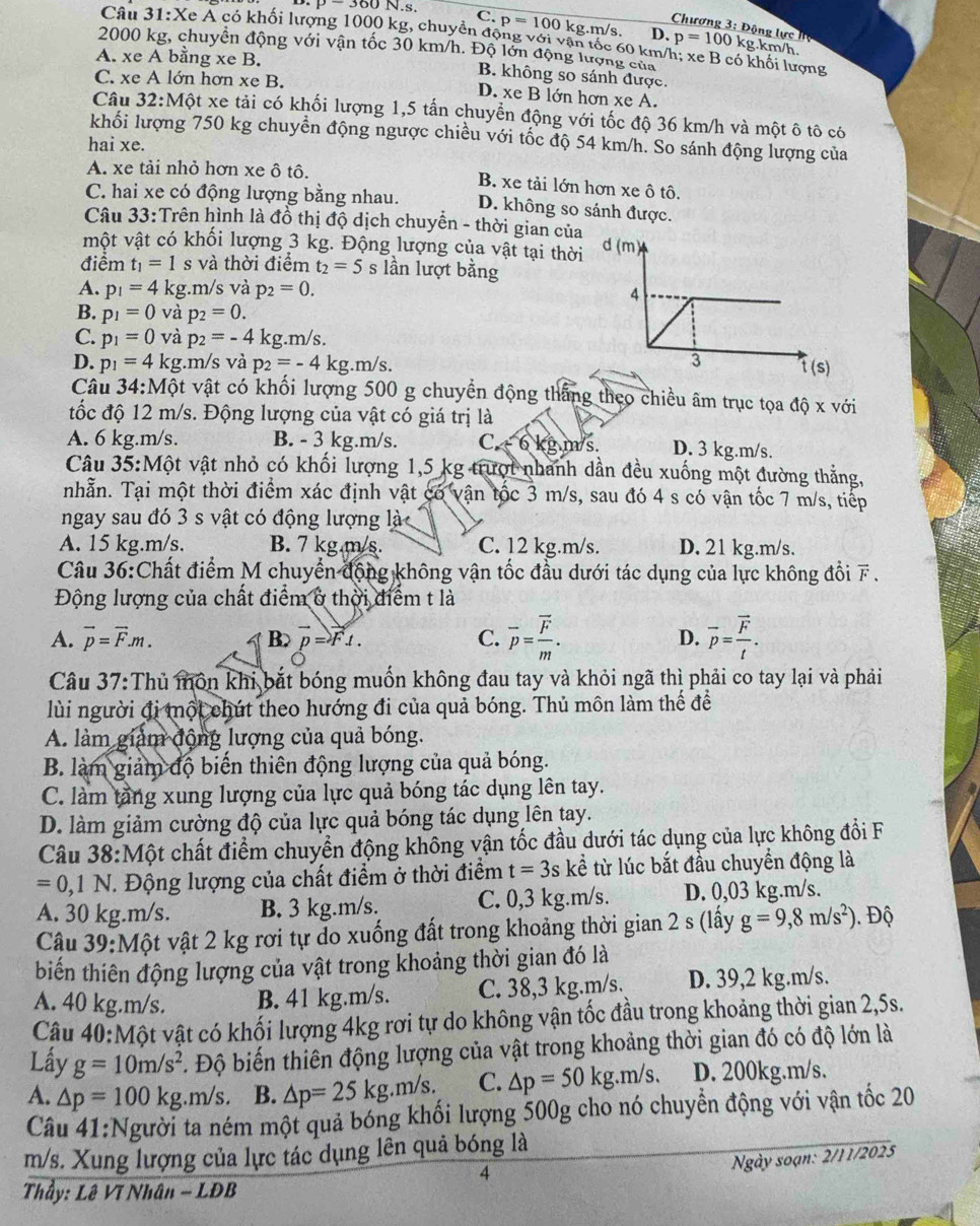 P-360N.s
Chương 3: Động lực hệ
C. p=100 kg.m/s. D. p=100 kg.km/h.
Câu 31:X c A có khối lượng 1000 kg, chuyển động với vận tốc 60 km/h; xe B có khối lượng
2000 kg, chuyển động với vận tốc 30 km/h. Độ lớn động lượng của
A. xe A bằng xe B.
B. không so sánh được.
C. xe A lớn hơn xe B. D. xe B lớn hơn xe A.
Câu 32:Một xe tải có khối lượng 1,5 tấn chuyển động với tốc độ 36 km/h và một ô tô có
khối lượng 750 kg chuyển động ngược chiều với tốc độ 54 km/h. So sánh động lượng của
hai xe.
A. xe tải nhỏ hơn xe ô tô. B. xe tải lớn hơn xe ô tô.
C. hai xe có động lượng bằng nhau. D. không so sánh được.
Câu 33:Trên hình là đồ thị độ dịch chuyển - thời gian của
vột vật có khối lượng 3 kg. Động lượng của vật tại thời
điểm t_1=1 s và thời điểm t_2=5 s lần lượt bằng
A. p_1=4 kg.m/s và p_2=0.
B. p_1=0 và p_2=0.
C. p_1=0 và p_2=-4 kg.m/s.
D. p_1=4kg :.m/s và p_2=-4kg.m/s.
Câu 3 4. Mhat Qt : vật có khối lượng 500 g chuyển động thắng theo chiều âm trục tọa độ x với
đốc độ 12 m/s. Động lượng của vật có giá trị là
A. 6 kg.m/s. B. - 3 kg.m/s. C - 6 kg m /s. D. 3 kg.m/s.
Câu 35: 10 ột vật nhỏ có khối lượng 1,5 kg trượt nhanh dần đều xuống một đường thắng,
nhẫn. Tại một thời điểm xác định vật có vận tốc 3 m/s, sau đó 4 s có vận tốc 7 m/s, tiếp
ngay sau đó 3 s vật có động lượng là
A. 15 kg.m/s. B. 7 kg m/s. C. 12 kg.m/s. D. 21 kg.m/s.
Câu 36:Chất điểm M chuyển động không vận tốc đầu dưới tác dụng của lực không đổi F .
Động lượng của chất điểm ở thời điểm t là
A. vector p=vector F.m. B> vector p=vector Ft. C. overline p=frac overline Fm. D. overline p=frac vector Ft.
Câu 37:Thủ môn khi bắt bóng muốn không đau tay và khỏi ngã thì phải co tay lại và phải
lùi người đị một chút theo hướng đi của quả bóng. Thủ môn làm thể để
A. làm giảm động lượng của quả bóng.
B. làm giảm độ biến thiên động lượng của quả bóng.
C. làm tầng xung lượng của lực quả bóng tác dụng lên tay.
D. làm giảm cường độ của lực quả bóng tác dụng lên tay.
Câu 38:Một chất điểm chuyển động không vận tốc đầu dưới tác dụng của lực không đổi F
= 0,1 N. Động lượng của chất điểm ở thời điểm t=3s kể từ lúc bắt đầu chuyển động là
A. 30 kg.m/s. B. 3 kg.m/s. C. 0,3 kg.m/s. D. 0,03 kg.m/s.
Câu 39:Một vật 2 kg rơi tự do xuống đất trong khoảng thời gian 2 s (lấy g=9,8m/s^2). Độ
biến thiên động lượng của vật trong khoảng thời gian đó là
A. 40 kg.m/s. B. 41 kg.m/s. C. 38,3 kg.m/s. D. 39,2 kg.m/s.
Câu 40:Một vật có khối lượng 4kg rơi tự do không vận tốc đầu trong khoảng thời gian 2,5s.
Lấy g=10m/s^2 T. Độ biến thiên động lượng của vật trong khoảng thời gian đó có độ lớn là
A. △ p=100kg.m/s. B. △ p=25kg.m/s. C. △ p=50kg.m/s. D. 200kg.m/s.
Câu 41:Người ta ném một quả bóng khối lượng 500g cho nó chuyển động với vận tốc 20
m/s. Xung lượng của lực tác dụng lên quả bóng là
4
Ngày soạn: 2/11/2025
Thầy: Lê Vĩ Nhân - LĐB