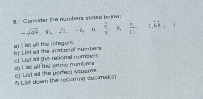 Consider the numbers stated below:
-sqrt(49), 81, sqrt(2), -6, 0,  2/5 , 9,  π /11 , 1.dot 6dot 8, 7. 
a) List all the integers. 
b) List all the irrational numbers 
c) List all the rational numbers 
d) List all the prime numbers 
e) List all the perfect squares 
f) List down the recurring decimal(s)