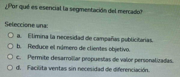 ¿Por qué es esencial la segmentación del mercado?
Seleccione una:
a. Elimina la necesidad de campañas publicitarias.
b. Reduce el número de clientes objetivo.
c. Permite desarrollar propuestas de valor personalizadas.
d. Facilita ventas sin necesidad de diferenciación.