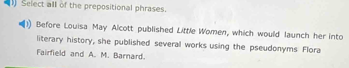 Select all of the prepositional phrases. 
Before Louisa May Alcott published Little Women, which would launch her into 
literary history, she published several works using the pseudonyms Flora 
Fairfield and A. M. Barnard.