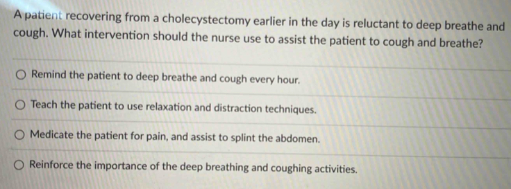 A patient recovering from a cholecystectomy earlier in the day is reluctant to deep breathe and
cough. What intervention should the nurse use to assist the patient to cough and breathe?
Remind the patient to deep breathe and cough every hour.
Teach the patient to use relaxation and distraction techniques.
Medicate the patient for pain, and assist to splint the abdomen.
Reinforce the importance of the deep breathing and coughing activities.