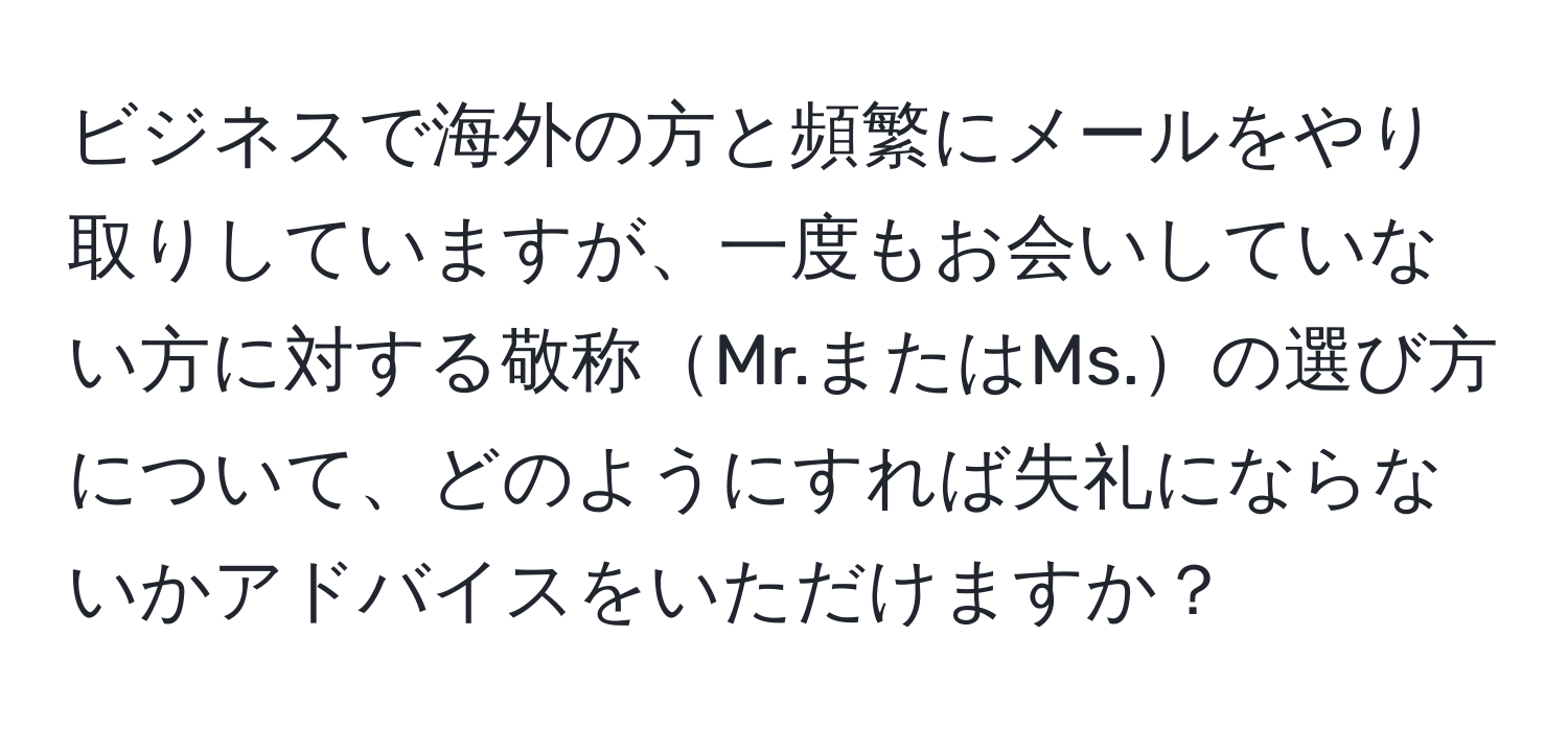 ビジネスで海外の方と頻繁にメールをやり取りしていますが、一度もお会いしていない方に対する敬称Mr.またはMs.の選び方について、どのようにすれば失礼にならないかアドバイスをいただけますか？