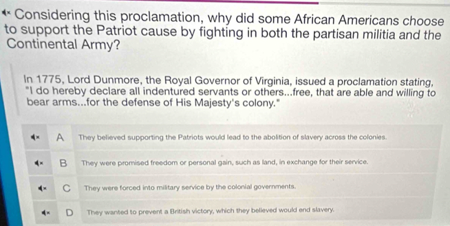 Considering this proclamation, why did some African Americans choose
to support the Patriot cause by fighting in both the partisan militia and the
Continental Army?
In 1775, Lord Dunmore, the Royal Governor of Virginia, issued a proclamation stating,
"I do hereby declare all indentured servants or others...free, that are able and willing to
bear arms...for the defense of His Majesty's colony."
A They believed supporting the Patriots would lead to the abolition of slavery across the colonies.
B They were promised freedom or personal gain, such as land, in exchange for their service.
C They were forced into military service by the colonial governments.
They wanted to prevent a British victory, which they believed would end slavery.