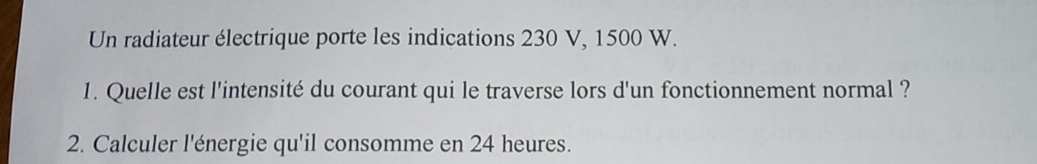 Un radiateur électrique porte les indications 230 V, 1500 W. 
1. Quelle est l'intensité du courant qui le traverse lors d'un fonctionnement normal ? 
2. Calculer l'énergie qu'il consomme en 24 heures.