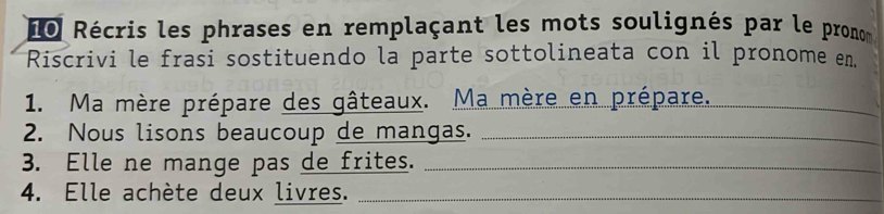 Le Récris les phrases en remplaçant les mots soulignés par le pronom 
Riscrivi le frasi sostituendo la parte sottolineata con il pronome en. 
1. Ma mère prépare des gâteaux. Ma mère en prépare._ 
2. Nous lisons beaucoup de mangas._ 
3. Elle ne mange pas de frites._ 
4. Elle achète deux livres._