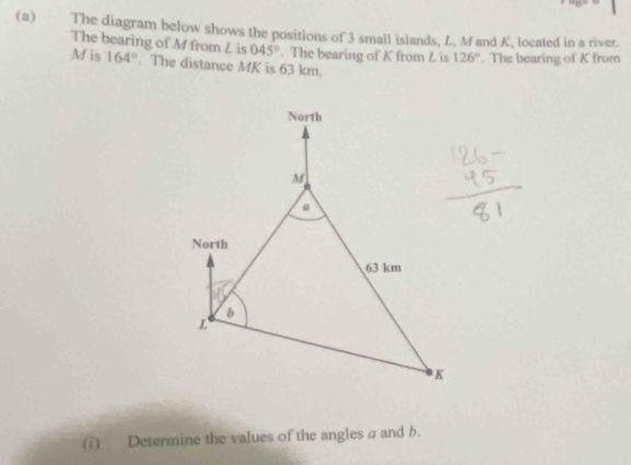 The diagram below shows the positions of 3 small islands, L, M and K, located in a river. 
The bearing of M from L is 045°. The bearing of K from L is 126°. The bearing of K from
M is 164°. The distance MK is 63 km. 
(i) Determine the values of the angles a and b.