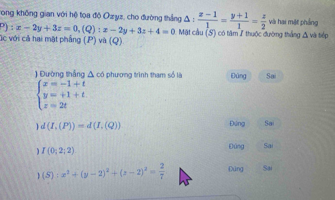 Trong không gian với hệ tọa độ Oxyz, cho đường thẳng Δ :  (x-1)/1 = (y+1)/1 = z/2  và hai mặt phẳng
P):x-2y+3z=0, (Q):x-2y+3z+4=0. Mặt cầu (S) có tâm I thuộc đường thẳng △ và tiếp
úc với cả hai mặt phẳng (P) và (Q)
Đường thắng △ cd phương trình tham số là Đúng Sai
beginarrayl x=-1+t y=+1+t. z=2tendarray.
d(I,(P))=d(I,(Q))
Đúng Sai
) I(0;2;2).
Đúng Sai
) (S):x^2+(y-2)^2+(z-2)^2= 2/7 
Đúng Sai