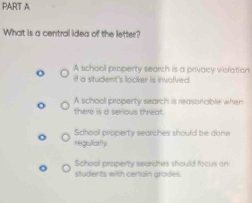 What is a central idea of the letter?
A school property search is a privacy violation
if a student's locker is involved.
A school property search is reasonable when
there is a serious threat.
School property searches should be done
regullarly.
School property searches should focus on
students with certain grades.