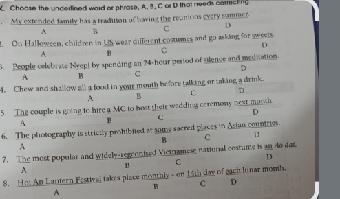 Choose the underlined word or phrase, A, B, C or D that needs correcting.
. My extended family has a tradition of having the reunions every summer.
A B C D
2. On Halloween, children in US wear different costumes and go asking for sweets.
D
A B C
3. People celebrate Nyepi by spending an 24-hour period of silence and meditation.
D
A B C
4. Chew and shallow all a food in your mouth before talking or taking a drink.
A B C D
5. The couple is going to hire a MC to host their wedding ceremony next month.
D
A
B C
6. The photography is strictly prohibited at some sacred places in Asian countries.
B C D
A
7. The most popular and widely-regconised Vietnamese national costume is an Ao dai.
D
B C
A
8. Hoi An Lantern Festival takes place monthly - on 14th day of each lunar month.
B C D
A