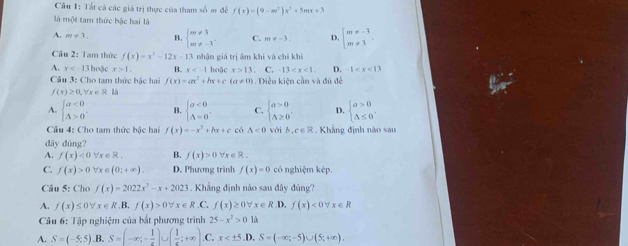 Tất cả các giá trị thực của tham số m đề f(x)=(9-m^2)x^2+5mx+3
là một tam thức bậc hai là
A. m!= 3.
B. beginarrayl m!= 3 m!= -3endarray. . C. m!= -3. D. beginarrayl m!= -3 m!= 3endarray. .
Câu 2: Tam thức f(x)=x^2-12x-13 3 nhận giá trị âm khi và chỉ khi
A. x hoặc x>1. B. x hoặc x>13 C. -13 D. -1
Câu 3: Cho tam thức bậc hai f(x)=ax^2+bx+c(a!= 0) Điều kiện cần và đủ để
f(x)≥ 0,forall x∈ R là
A. beginarrayl a<0 △ >0endarray. . beginarrayl a<0 A=0endarray. . C. beginarrayl a>0 △ ≥ 0endarray. . D. beginarrayl a>0 △ ≤ 0endarray. .
B.
Câu 4: Cho tam thức bậc hai f(x)=-x^2+bx+c có △ <0</tex> với b.c∈ R ,  Khẳng định nào sau
dây đúng?
A. f(x)<0forall x∈ R. B. f(x)>0forall x∈ R.
C. f(x)>0forall x∈ (0;+∈fty ). D. Phương trình f(x)=0 có nghiệm kép.
Câu 5: Cho f(x)=2022x^2-x+2023. Khẳng định nào sau đây đúng?
A. f(x)≤ 0forall x∈ R.B.f(x)>0forall x∈ R .C. f(x)≥ 0forall x∈ R.D. f(x)<0forall x∈ R
Câu 6: Tập nghiệm của bất phương trình 25-x^2>0 là
A. S=(-5;5) .B. S=(-∈fty ;- 1/5 )∪ ( 1/5 ;+∈fty ) .C. x .D, S=(-∈fty ;-5)∪ (5;+∈fty ).