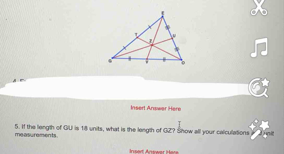 Insert Answer Here 
5. If the length of GU is 18 units, what is the length of GZ? Show all your calculations nit 
measurements. 
Insert Answer Here