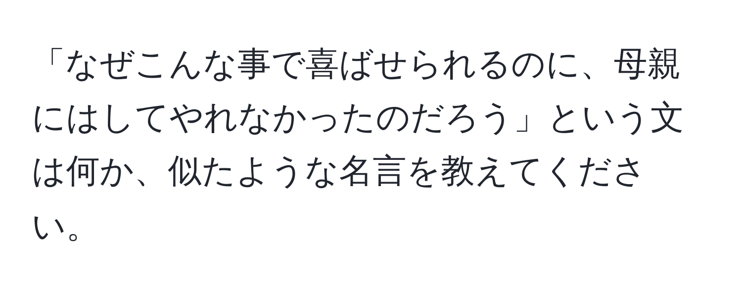 「なぜこんな事で喜ばせられるのに、母親にはしてやれなかったのだろう」という文は何か、似たような名言を教えてください。