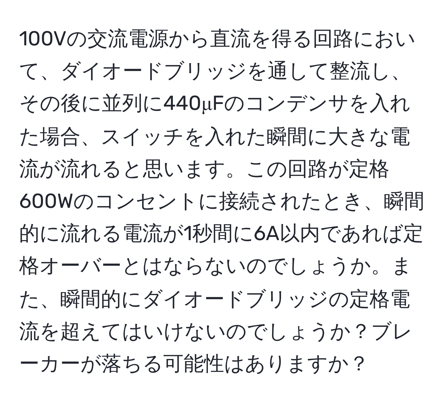 100Vの交流電源から直流を得る回路において、ダイオードブリッジを通して整流し、その後に並列に440μFのコンデンサを入れた場合、スイッチを入れた瞬間に大きな電流が流れると思います。この回路が定格600Wのコンセントに接続されたとき、瞬間的に流れる電流が1秒間に6A以内であれば定格オーバーとはならないのでしょうか。また、瞬間的にダイオードブリッジの定格電流を超えてはいけないのでしょうか？ブレーカーが落ちる可能性はありますか？