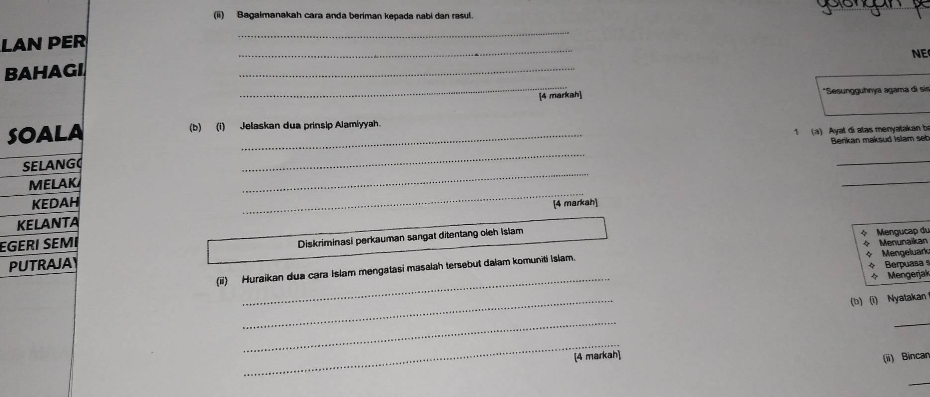 (ii) Bagaimanakah cara anda beriman kepada nabi dan rasul. 
_ 
LAN PER 
_ 
NE 
_ 
_ 
BAHAGI 
[4 markah] *Sesungguhnya agama dí sis 
SOALA (b) (i) Jelaskan dua prinsip Alamiyyah. 
1 (a) Ayat di atas menyatakan ba 
_ 
SELANG _Berikan maksud Islam seb 
_ 
MELAK 
_ 
KEDAH _[4 markah] 
KELANTA 
EGERI SÉMI 
PUTRAJAY Diskriminasi perkauman sangat ditentang oleh Islam 
+ Mengucap du 
* Menunaikan 
+ Berpuasa s 
_ 
(ii) Huraikan dua cara Islam mengatasi masalah tersebut dalam komuniti Islam. + Mengeluark 
* Mengerjak 
_ 
(b) (i) Nyatakan 
_ 
_ 
_ 
[4 markah] 
(ii) Bincar 
_