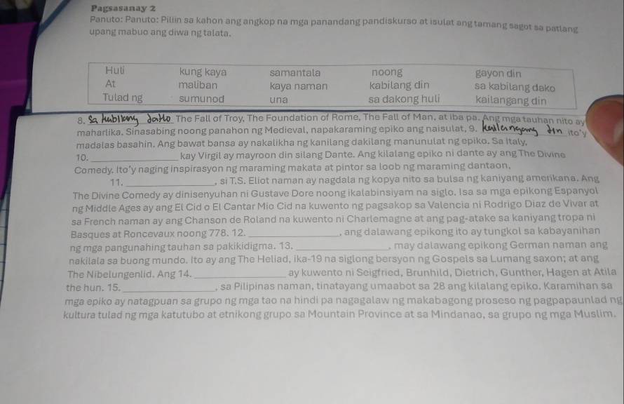 Pagsasanay 2
Panuto: Panuto: Piliin sa kahon ang angkop na mga panandang pandiskurso at isulat ang tamang sagot sa patlang
upang mabuo ang diwa ng talata.
Huti kung kaya samantala noong sa kabilang dako gayon din
At maliban kaya naman kabilang din
Tulad ng sumunod una sa dakong huli kailangang din
8._
The Fall of Troy, The Foundation of Rome, The Fall of Man, at iba pa. Ang mga tauhan nito ay
maharlika. Sinasabing noong panahon ng Medieval, napakaraming epiko ang naisulat, 9._
ita"y
madalas basahin. Ang bawat bansa ay nakalikha ng kanilang dakilang manunulat ng epiko. Sa Italy,
10. _kay Virgil ay mayroon din silang Dante. Ang kilalang epiko ni dante ay ang The Divine
Comedy. Ito’y naging inspirasyon ng maraming makata at pintor sa loob ng maraming dantaon,
11. _, si T.S. Eliot naman ay nagdala ng kopya nito sa bulsa ng kaniyang amerikana. Ang
The Divine Comedy ay dinisenyuhan ni Gustave Dore noong ikalabinsiyam na siglo. Isa sa mga epikong Espanyol
ng Middle Ages ay ang El Cid o El Cantar Mio Cid na kuwento ng pagsakop sa Valencia ni Rodrigo Diaz de Vivar at
sa French naman ay ang Chanson de Roland na kuwento ni Charlemagne at ang pag-atake sa kaniyang tropa ni
Basques at Roncevaux noong 778. 12 _, ang dalawang epikong ito ay tungkol sa kabayanihan
ng mga pangunahing tauhan sa pakikidigma. 13. _, may dalawang epikong German naman ang
nakilala sa buong mundo. Ito ay ang The Heliad, ika-19 na siglong bersyon ng Gospels sa Lumang saxon; at ang
The Nibelungenlid. Ang 14. _ay kuwento ni Seigfried, Brunhild, Dietrich, Gunther, Hagen at Atila
the hun. 15._ , sa Pilipinas naman, tinatayang umaabot sa 28 ang kilalang epiko, Karamihan sa
mga epiko ay natagpuan sa grupo ng mga tao na hindi pa nagagalaw ng makabagong proseso ng pagpapaunlad ng
kultura tulad ng mga katutubo at etnikong grupo sa Mountain Province at sa Mindanao, sa grupo ng mga Muslim.