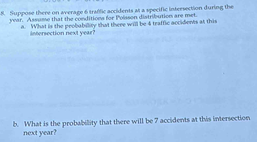 Suppose there on average 6 traffic accidents at a specific intersection during the
year. Assume that the conditions for Poisson distribution are met. 
a. What is the probability that there will be 4 traffic accidents at this 
intersection next year? 
b. What is the probability that there will be 7 accidents at this intersection 
next year?