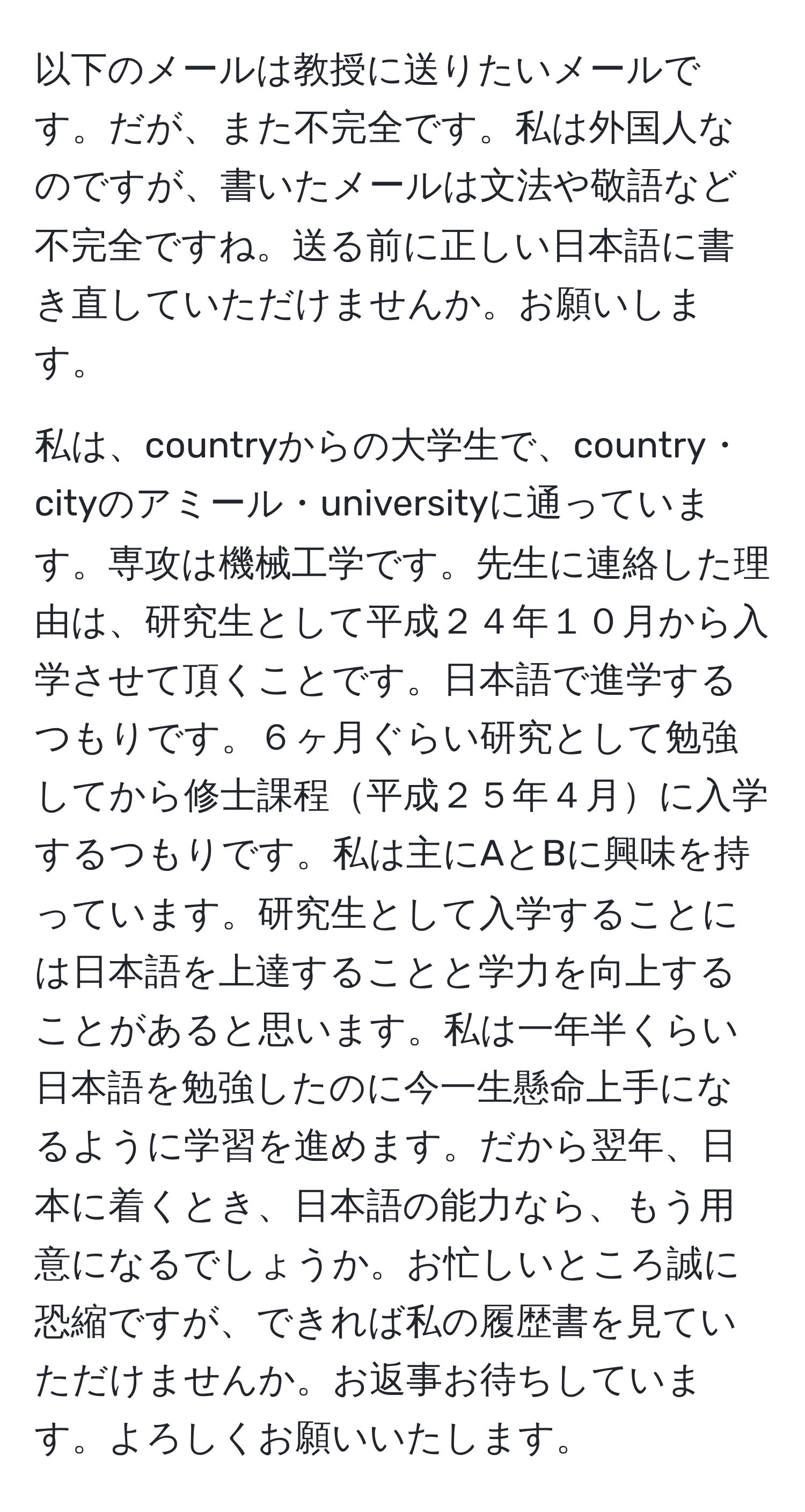 以下のメールは教授に送りたいメールです。だが、また不完全です。私は外国人なのですが、書いたメールは文法や敬語など不完全ですね。送る前に正しい日本語に書き直していただけませんか。お願いします。

私は、countryからの大学生で、country・cityのアミール・universityに通っています。専攻は機械工学です。先生に連絡した理由は、研究生として平成２４年１０月から入学させて頂くことです。日本語で進学するつもりです。６ヶ月ぐらい研究として勉強してから修士課程平成２５年４月に入学するつもりです。私は主にAとBに興味を持っています。研究生として入学することには日本語を上達することと学力を向上することがあると思います。私は一年半くらい日本語を勉強したのに今一生懸命上手になるように学習を進めます。だから翌年、日本に着くとき、日本語の能力なら、もう用意になるでしょうか。お忙しいところ誠に恐縮ですが、できれば私の履歴書を見ていただけませんか。お返事お待ちしています。よろしくお願いいたします。