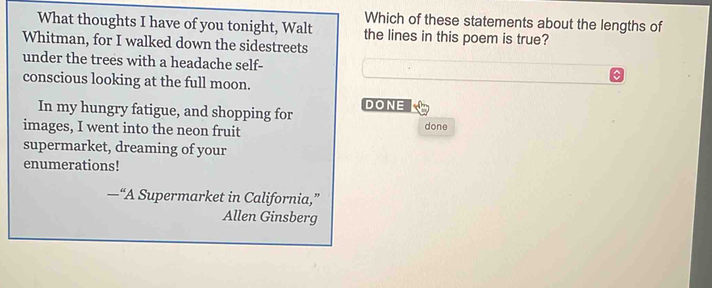 Which of these statements about the lengths of 
What thoughts I have of you tonight, Walt the lines in this poem is true? 
Whitman, for I walked down the sidestreets 
under the trees with a headache self- 
conscious looking at the full moon. 
DONE 
In my hungry fatigue, and shopping for 
images, I went into the neon fruit done 
supermarket, dreaming of your 
enumerations! 
—“A Supermarket in California,” 
Allen Ginsberg