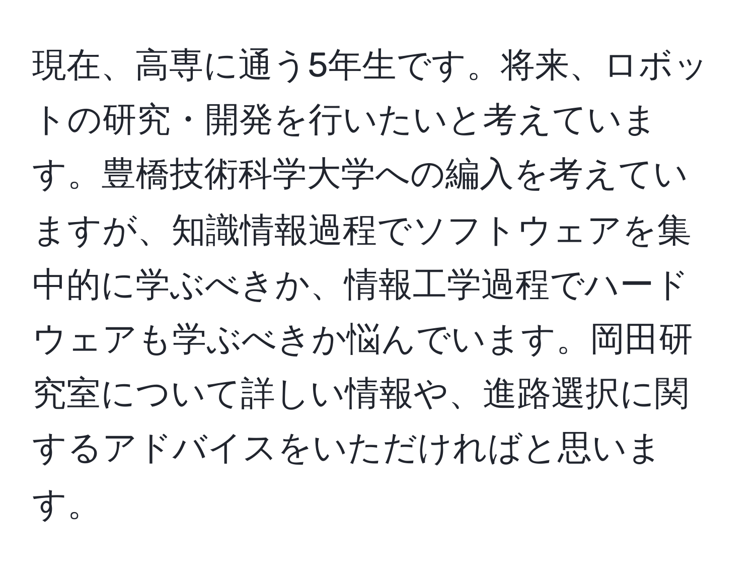現在、高専に通う5年生です。将来、ロボットの研究・開発を行いたいと考えています。豊橋技術科学大学への編入を考えていますが、知識情報過程でソフトウェアを集中的に学ぶべきか、情報工学過程でハードウェアも学ぶべきか悩んでいます。岡田研究室について詳しい情報や、進路選択に関するアドバイスをいただければと思います。