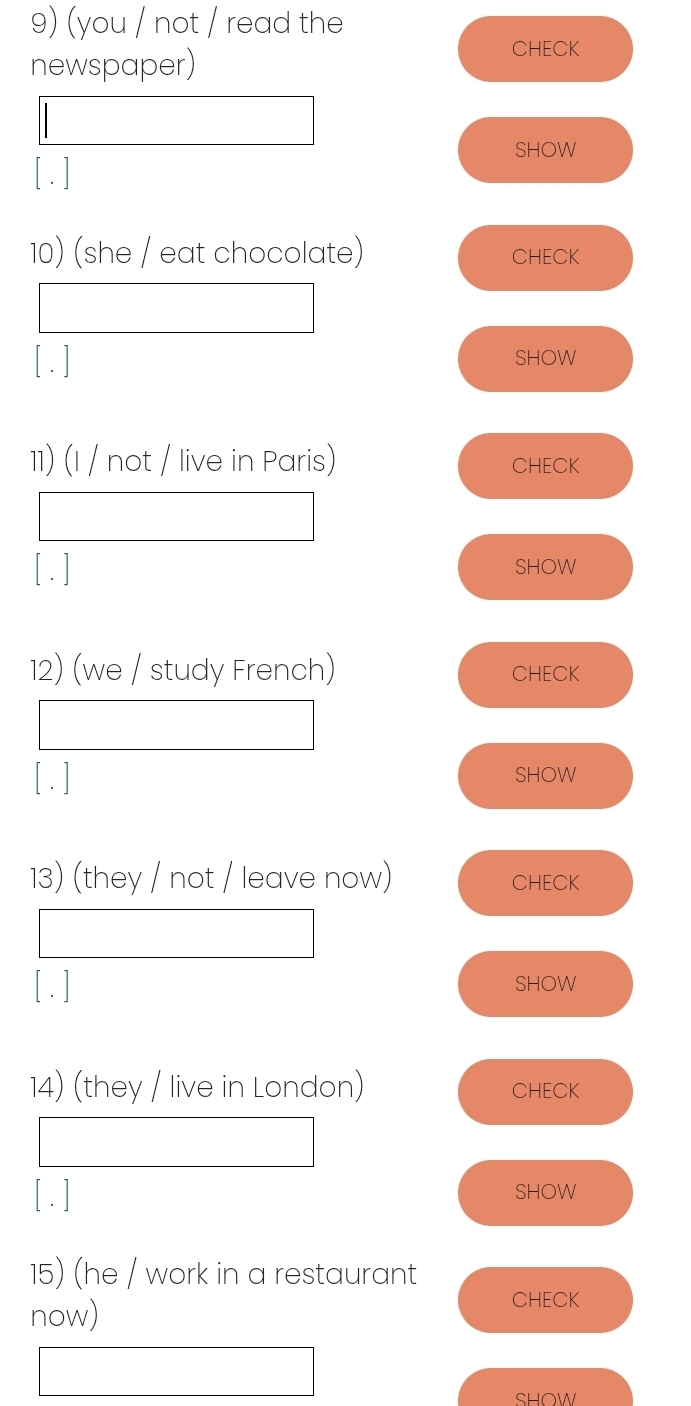 (you / not / read the 
newspaper) 
CHECK 
SHOW 
[ . ] 
10) (she / eat chocolate) CHECK 
[ . ] SHOW 
11) (I / not / live in Paris) CHECK 
[ . ] SHOW 
12) (we / study French) CHECK 
[ . ] SHOW 
13) (they / not / leave now) CHECK 
[ .] SHOW 
14) (they / live in London) CHECK 
[ . ] SHOW 
15) (he / work in a restaurant 
now) 
CHECK 
SHOW