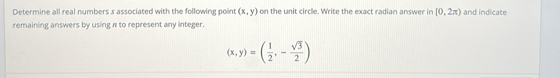 Determine all real numbers s associated with the following point (x,y) on the unit circle. Write the exact radian answer in [0,2π ) and indicate 
remaining answers by using n to represent any integer.
(x,y)=( 1/2 ,- sqrt(3)/2 )