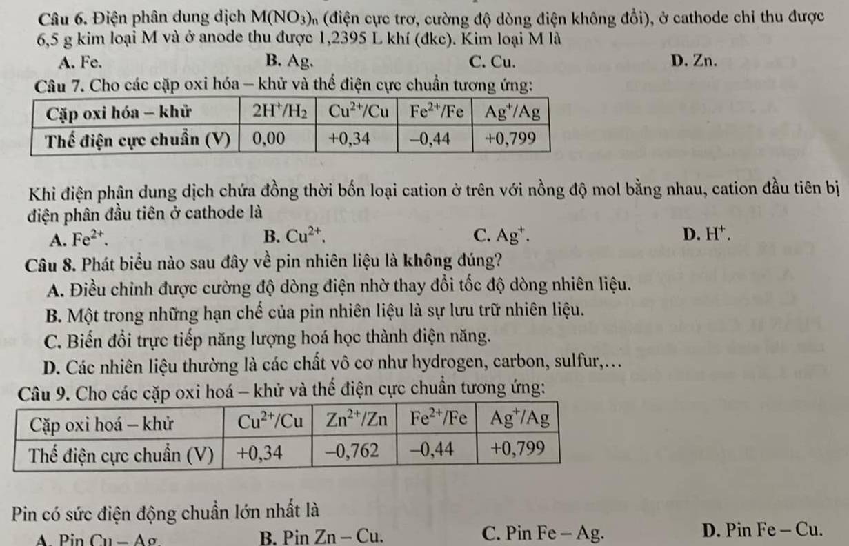 Điện phân dung dịch M(NO_3) m (điện cực trơ, cường độ dòng điện không đổi), ở cathode chỉ thu được
6,5 g kim loại M và ở anode thu được 1,2395 L khí (đkc). Kim loại M là
A. Fe. B. Ag. C. Cu. D. Zn.
Câu 7. Cho các cặp oxi hóa - khử và thế điện cực chuẩn tương ứng:
Khi điện phận dung dịch chứa đồng thời bốn loại cation ở trên với nồng độ mol bằng nhau, cation đầu tiên bị
điện phân đầu tiên ở cathode là
A. Fe^(2+). B. Cu^(2+). C. Ag^+. D. H^+.
Câu 8. Phát biểu nào sau đây về pin nhiên liệu là không đúng?
A. Điều chinh được cường độ dòng điện nhờ thay đổi tốc độ dòng nhiên liệu.
B. Một trong những hạn chế của pin nhiên liệu là sự lưu trữ nhiên liệu.
C. Biến đổi trực tiếp năng lượng hoá học thành điện năng.
D. Các nhiên liệu thường là các chất vô cơ như hydrogen, carbon, sulfur,...
Câu 9. Cho các cặp oxi hoá - khử và thế điện cực chuẩn tương ứng:
Pin có sức điện động chuẩn lớn nhất là
A PinCu-Ao B. Pin Zn-Cu. C. Pin Fe - Ag. D. Pin Fe - Cu.