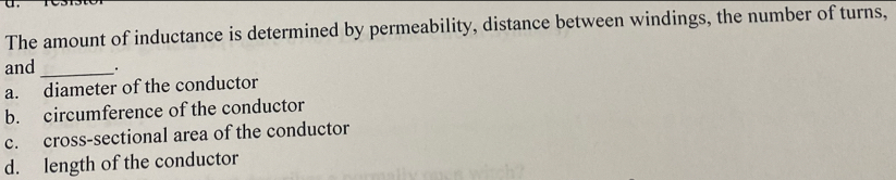 The amount of inductance is determined by permeability, distance between windings, the number of turns,
and _.
a. diameter of the conductor
b. circumference of the conductor
c. cross-sectional area of the conductor
d. length of the conductor