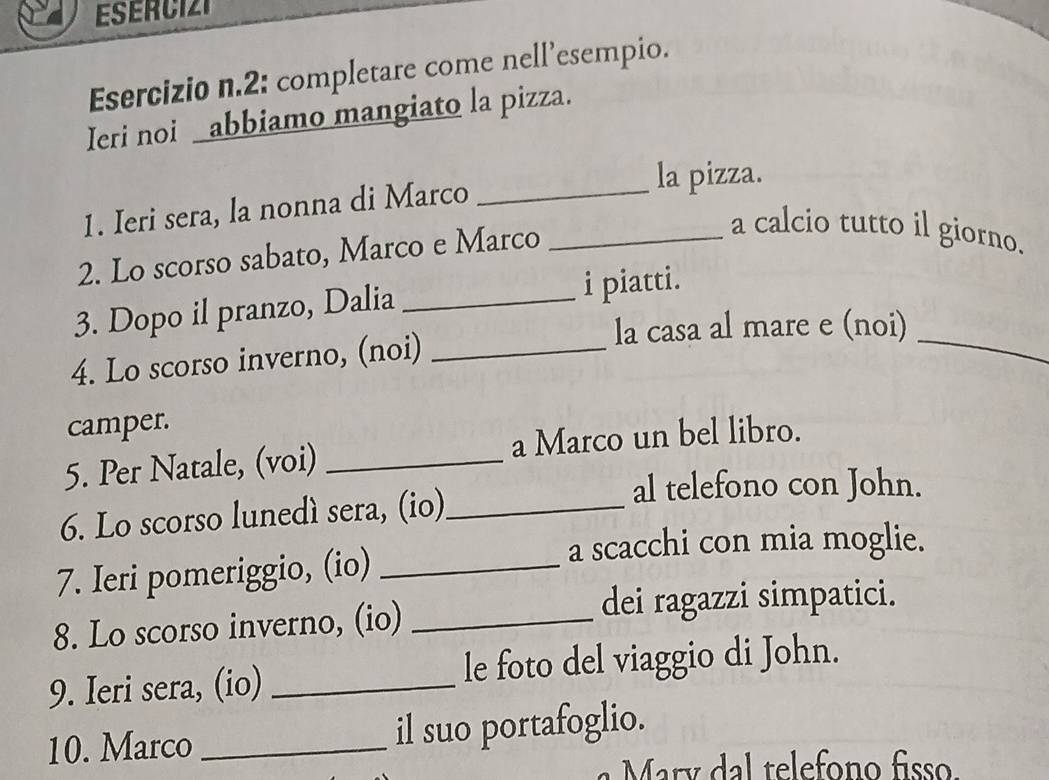 ESERCIZI 
Esercizio n.2: completare come nell’esempio. 
Ieri noi abbiamo mangiato la pizza. 
1. Ieri sera, la nonna di Marco_ 
la pizza. 
2. Lo scorso sabato, Marco e Marco_ 
a calcio tutto il giorno. 
3. Dopo il pranzo, Dalia _i piatti. 
la casa al mare e (noi) 
4. Lo scorso inverno, (noi)_ 
_ 
camper. 
5. Per Natale, (voi) _a Marco un bel libro. 
6. Lo scorso lunedí sera, (io)_ 
al telefono con John. 
7. Ieri pomeriggio, (io)_ 
a scacchi con mia moglie. 
8. Lo scorso inverno, (io)_ 
dei ragazzi simpatici. 
9. Ieri sera, (io) _le foto del viaggio di John. 
10. Marco_ il suo portafoglio. 
Mary dal telefono fisso.