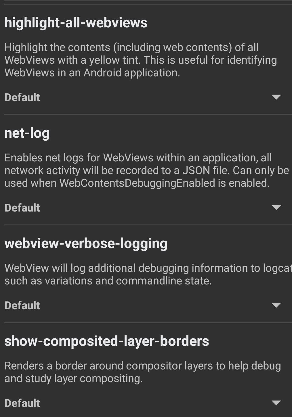 highlight-all-webviews 
Highlight the contents (including web contents) of all 
WebViews with a yellow tint. This is useful for identifying 
WebViews in an Android application. 
Default 
net-log 
Enables net logs for WebViews within an application, all 
network activity will be recorded to a JSON file. Can only be 
used when WebContentsDebuggingEnabled is enabled. 
Default 
webview-verbose-logging 
WebView will log additional debugging information to logcat 
such as variations and commandline state. 
Default 
show-composited-layer-borders 
Renders a border around compositor layers to help debug 
and study layer compositing. 
Default