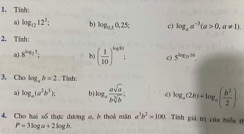 Tính: 
a) log _1212^3; b) log _0,50,25; 
c) log _aa^(-3)(a>0,a!= 1). 
2. Tính: 
a) 8^(log _2)5; 
b) ( 1/10 )^log 81; 5^(log _25)16. 
c) 
3. Cho log _ab=2. Tính: 
a) log _a(a^2b^3); b) log _a asqrt(a)/bsqrt[3](b) ; c) log _a(2b)+log _a( b^2/2 ). 
4. Cho hai số thực dương a, b thoả mãn a^3b^2=100. Tính giá trị của biểu th
P=3log a+2log b.