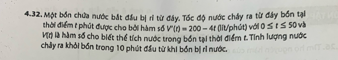 Một bốn chứa nước bắt đầu bị ri từ đáy. Tốc độ nước chảy ra từ đáy bốn tại 
thời điểm t phút được cho bởi hàm số V'(t)=200-4t (lít/phút) với 0≤ t≤ 50 và
V(t) là hàm số cho biết thể tích nước trong bồn tại thời điểm t.Tính lượng nước 
chảy ra khỏi bốn trong 10 phút đầu từ khi bốn bị rỉ nước.