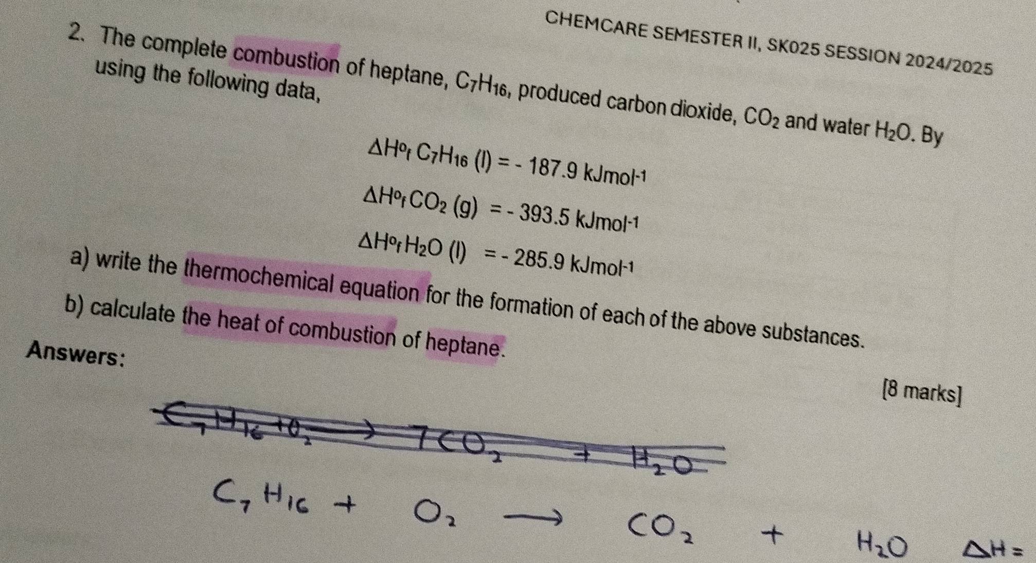 CHEMCARE SEMESTER II, SK025 SESSION 2024/2025
using the following data,
2. The complete combustion of heptane, C_7H_16 , produced carbon dioxide, CO_2 and water H_2O. By
△ H^o_fC_7H_16(l)=-187.9kJmol^(-1)
△ H^o_fCO_2(g)=-393.5kJmol^(-1)
△ H^orH_2O(l)=-285.9kJmol^(-1)
a) write the thermochemical equation for the formation of each of the above substances.
b) calculate the heat of combustion of heptane.
Answers:
[8 marks]
C_7H_16+O_2to CO_2+H_2O △ H=