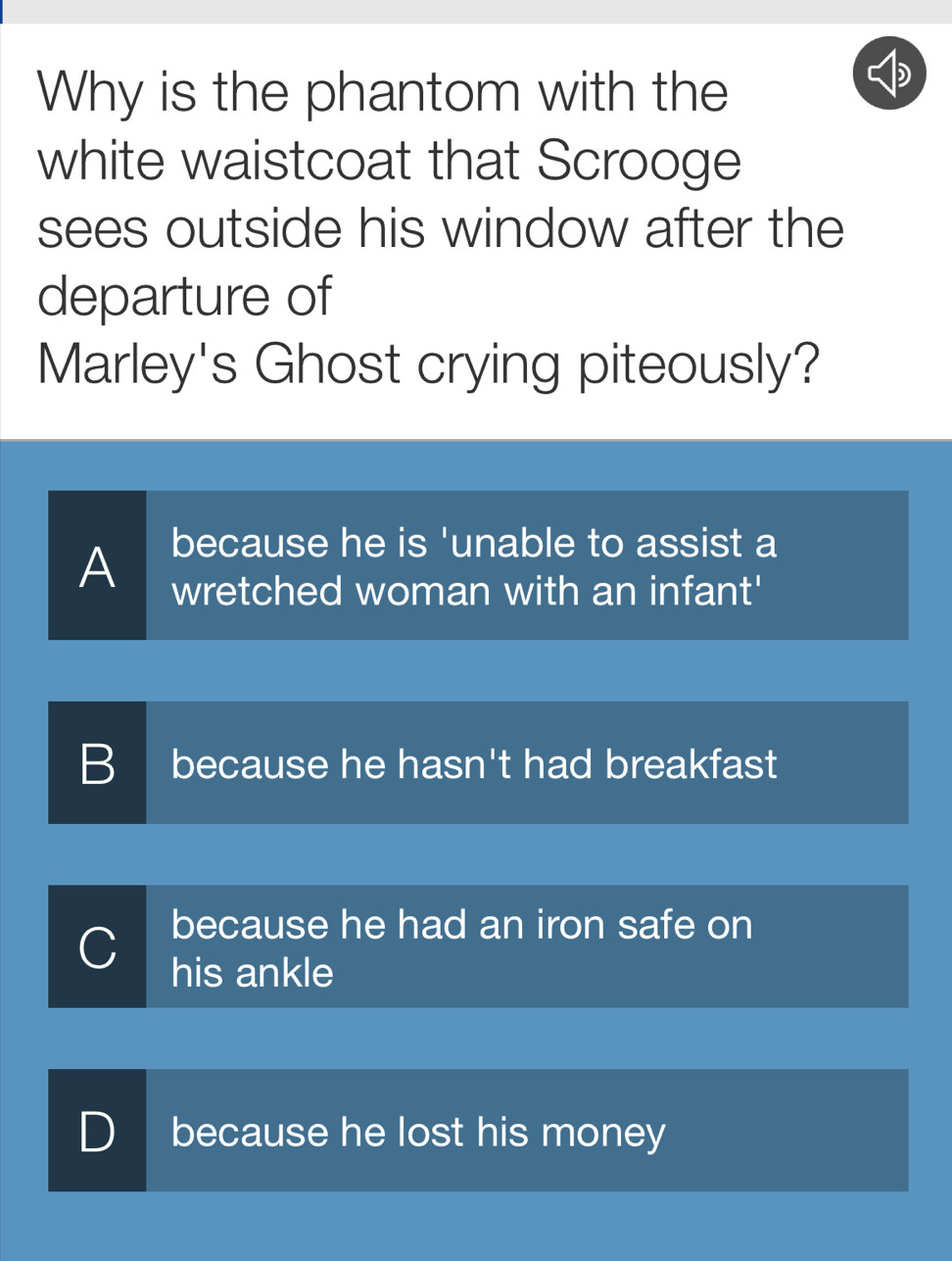 Why is the phantom with the
white waistcoat that Scrooge
sees outside his window after the
departure of
Marley's Ghost crying piteously?
because he is 'unable to assist a
A wretched woman with an infant'
B because he hasn't had breakfast
because he had an iron safe on
C his ankle
D because he lost his money