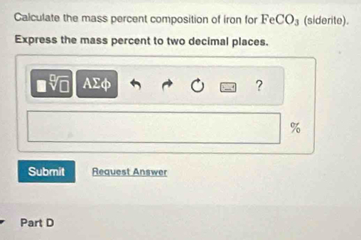 Calculate the mass percent composition of iron for Fe CO_3 (siderite). 
Express the mass percent to two decimal places. 
AΣφ ?
%
Submit Request Answer 
Part D