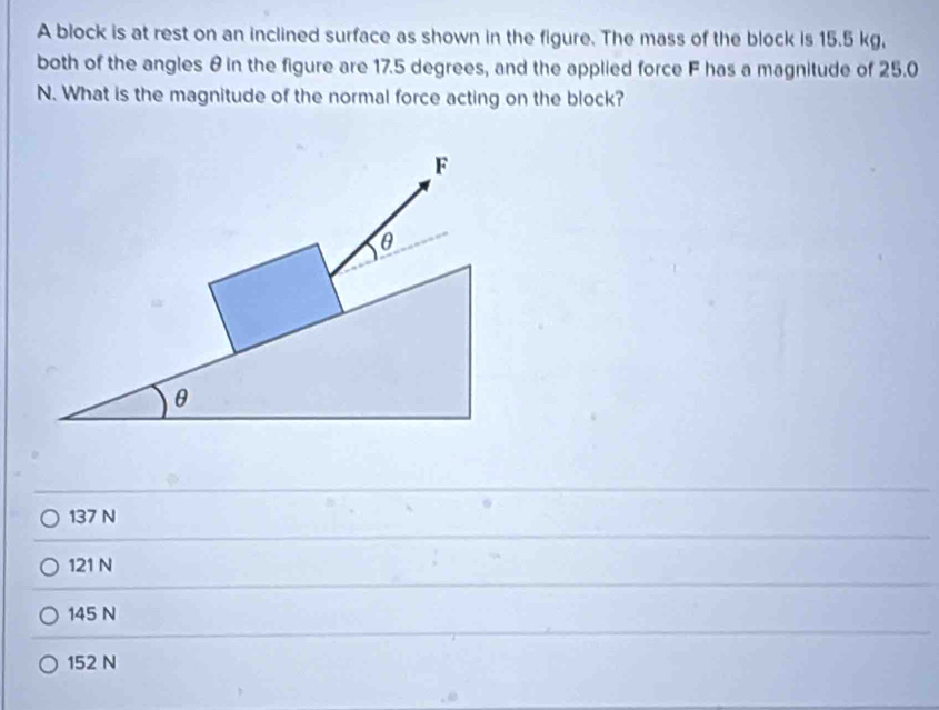 A block is at rest on an inclined surface as shown in the figure. The mass of the block is 15.5 kg,
both of the angles θ in the figure are 17.5 degrees, and the applied force F has a magnitude of 25.0
N. What is the magnitude of the normal force acting on the block?
137 N
121 N
145 N
152 N