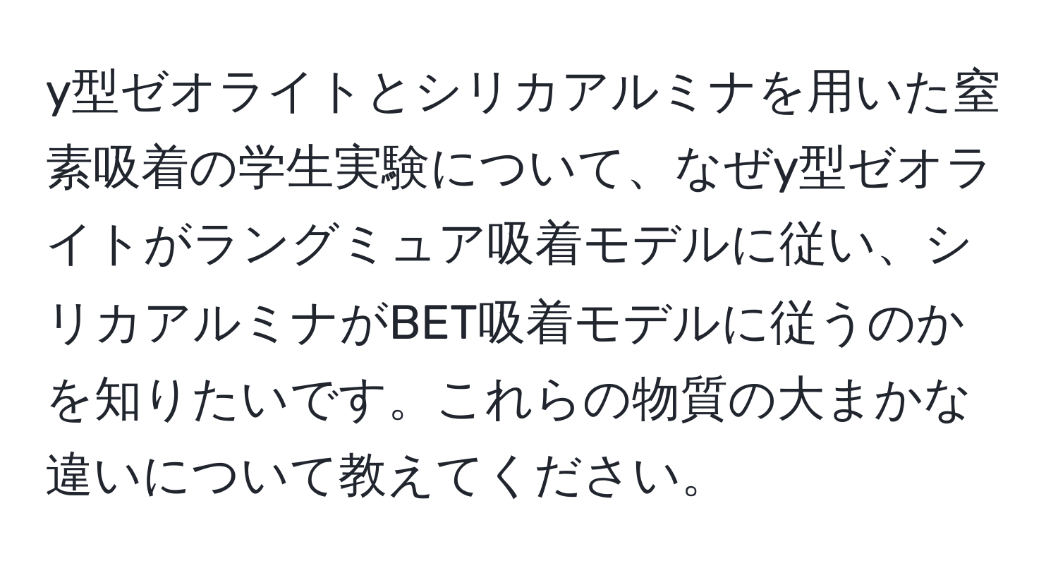 y型ゼオライトとシリカアルミナを用いた窒素吸着の学生実験について、なぜy型ゼオライトがラングミュア吸着モデルに従い、シリカアルミナがBET吸着モデルに従うのかを知りたいです。これらの物質の大まかな違いについて教えてください。