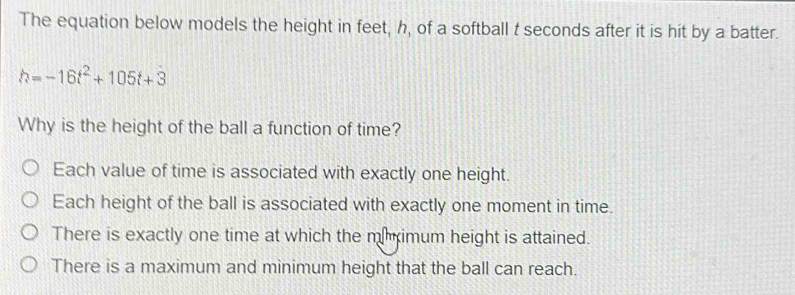 The equation below models the height in feet, h, of a softball t seconds after it is hit by a batter.
h=-16t^2+105t+3
Why is the height of the ball a function of time?
Each value of time is associated with exactly one height.
Each height of the ball is associated with exactly one moment in time.
There is exactly one time at which the mimum height is attained.
There is a maximum and minimum height that the ball can reach.