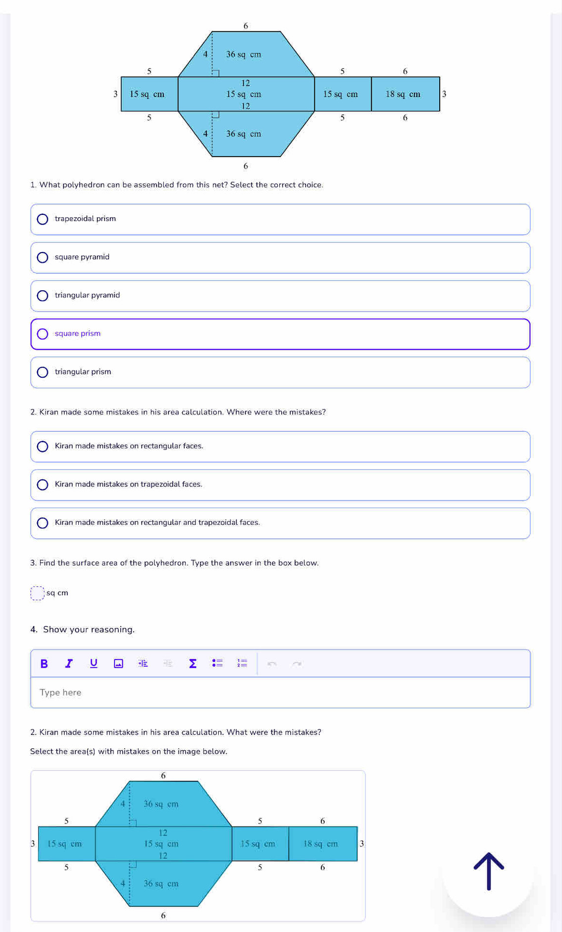 What polyhedron can be assembled from this net? Select the correct choice.
trapezoidal prism
square pyramid
triangular pyramid
square prism
triangular prism
2. Kiran made some mistakes in his area calculation. Where were the mistakes?
Kiran made mistakes on rectangular faces.
Kiran made mistakes on trapezoidal faces.
Kiran made mistakes on rectangular and trapezoidal faces.
3. Find the surface area of the polyhedron. Type the answer in the box below.
sq cm
4. Show your reasoning.
B I U Σ :  ~
Type here
2. Kiran made some mistakes in his area calculation. What were the mistakes?
Select the area(s) with mistakes on the image below.