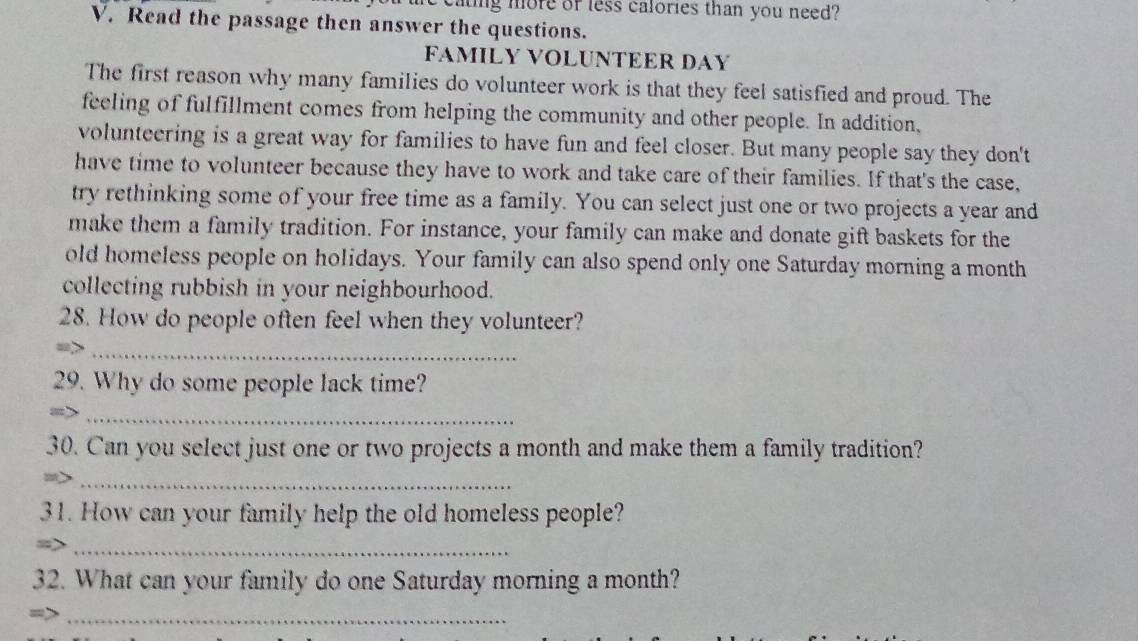 aing more or less calories than you need? 
V. Read the passage then answer the questions. 
FAMILY VOLUNTEER DAY 
The first reason why many families do volunteer work is that they feel satisfied and proud. The 
feeling of fulfillment comes from helping the community and other people. In addition, 
volunteering is a great way for families to have fun and feel closer. But many people say they don't 
have time to volunteer because they have to work and take care of their families. If that's the case, 
try rethinking some of your free time as a family. You can select just one or two projects a year and 
make them a family tradition. For instance, your family can make and donate gift baskets for the 
old homeless people on holidays. Your family can also spend only one Saturday morning a month 
collecting rubbish in your neighbourhood. 
28. How do people often feel when they volunteer? 
_ 
29. Why do some people lack time? 
_ 
30. Can you select just one or two projects a month and make them a family tradition? 
_ 
31. How can your family help the old homeless people? 
_ 
32. What can your family do one Saturday morning a month? 
_