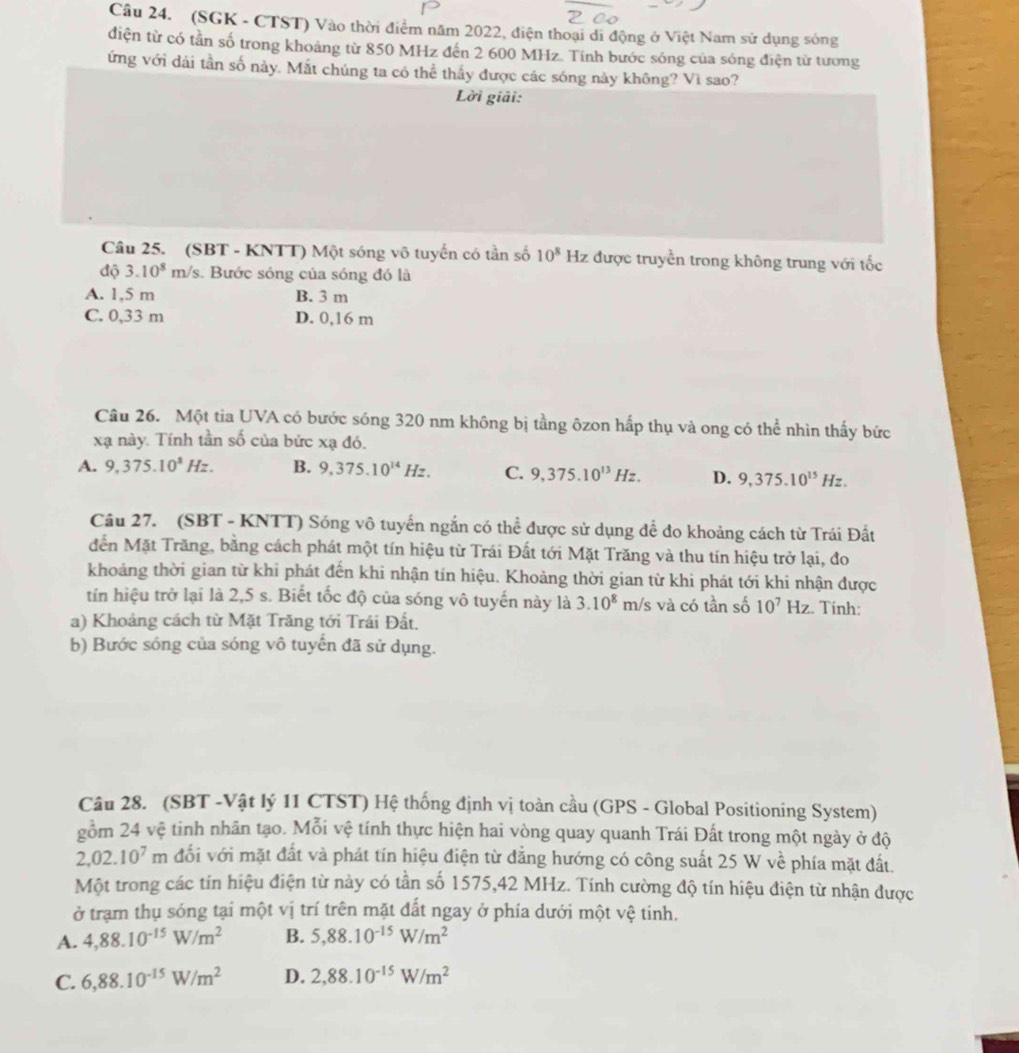 (SGK - CTST) Vào thời điểm năm 2022, điện thoại di động ở Việt Nam sử dụng sóng
diện từ có tần số trong khoảng từ 850 MHz đến 2 600 MHz. Tính bước sóng của sóng điện từ tương
ứng với dái tần số này. Mắt chúng ta có thể thấy được các sóng này không? Vì sao?
Lời giải:
Câu 25. (SBT - KNTT) Một sóng vô tuyến có tần số 10^8Hz được truyền trong không trung với tốc
độ 3.10^8m/s s. Bước sóng của sóng đó là
A. 1,5 m B. 3 m
C. 0,33 m D. 0,16 m
Câu 26. Một tia UVA có bước sóng 320 nm không bị tầng ôzon hấp thụ và ong có thể nhìn thấy bức
xạ này. Tính tần số của bức xạ đó.
A. 9,375.10^8Hz. B. 9,375.10^(14)Hz. C. 9,375.10^(13)Hz. D. 9,375.10^(15)Hz.
Câu 27. (SBT - KNTT) Sóng vô tuyển ngắn có thể được sử dụng để do khoảng cách từ Trái Đất
đến Mặt Trăng, bằng cách phát một tín hiệu từ Trái Đất tới Mặt Trăng và thu tín hiệu trở lại, đo
khoảng thời gian từ khi phát đến khi nhận tín hiệu. Khoảng thời gian từ khi phát tới khi nhận được
tín hiệu trở lại là 2,5 s. Biết tốc độ của sóng vô tuyến này là 3.10^8 m/s và có tần số 10^7Hz :. Tính:
a) Khoảng cách từ Mặt Trăng tới Trái Đất.
b) Bước sóng của sóng vô tuyến đã sử dụng.
Câu 28. (SBT -Vật lý 11 CTST) Hệ thống định vị toàn cầu (GPS - Global Positioning System)
gồm 24 vệ tinh nhân tạo. Mỗi vệ tính thực hiện hai vòng quay quanh Trái Đất trong một ngày ở độ
2,02.10^7m đối với mặt đất và phát tín hiệu điện từ đẳng hướng có công suất 25 W về phía mặt đất.
Một trong các tín hiệu điện từ này có tần số 1575,42 MHz. Tính cường độ tín hiệu điện từ nhận được
ở trạm thụ sóng tại một vị trí trên mặt đất ngay ở phía dưới một vệ tinh.
A. 4,88.10^(-15)W/m^2 B. 5,88.10^(-15)W/m^2
C. 6,88.10^(-15)W/m^2 D. 2,88.10^(-15)W/m^2