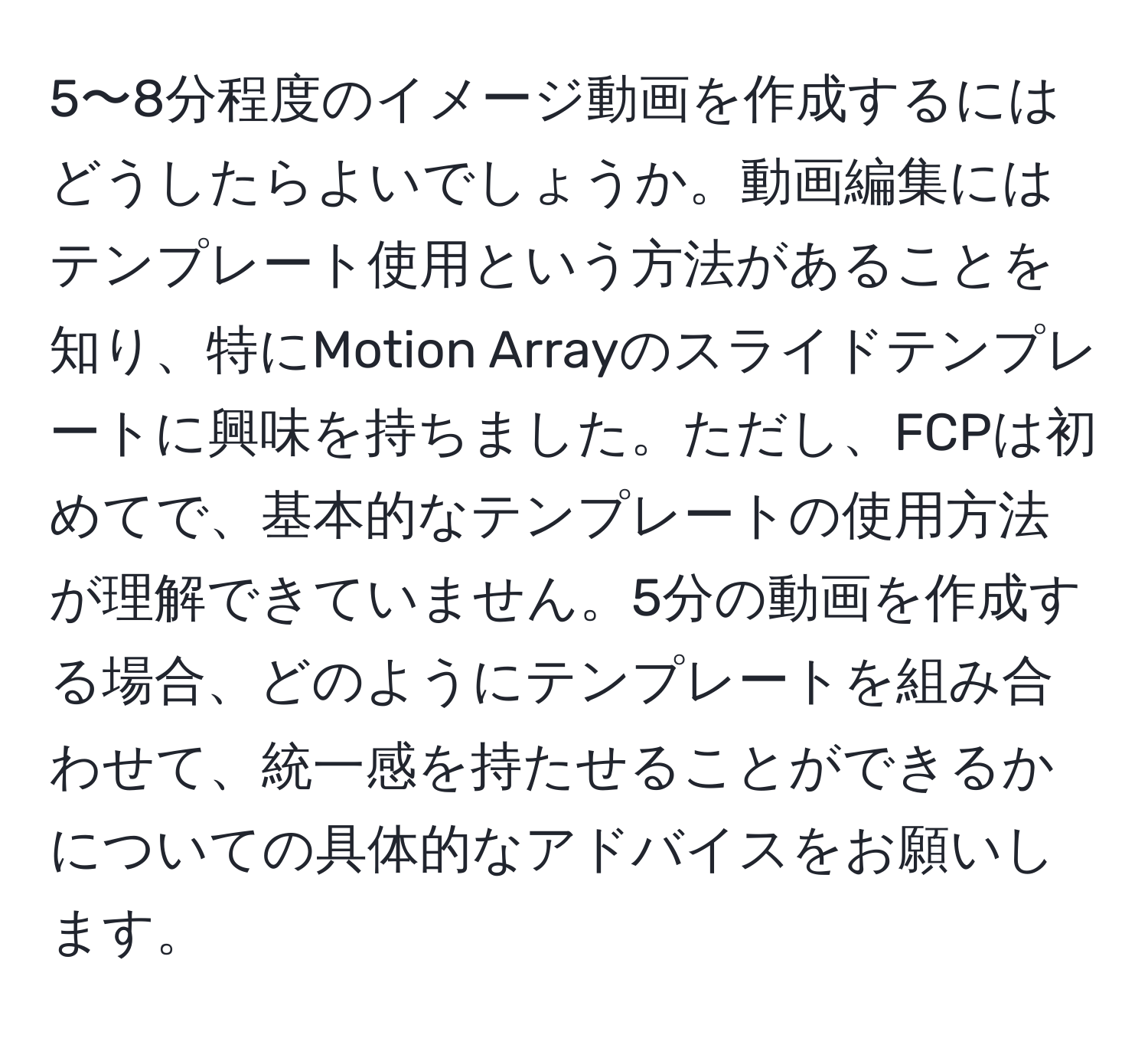 5〜8分程度のイメージ動画を作成するにはどうしたらよいでしょうか。動画編集にはテンプレート使用という方法があることを知り、特にMotion Arrayのスライドテンプレートに興味を持ちました。ただし、FCPは初めてで、基本的なテンプレートの使用方法が理解できていません。5分の動画を作成する場合、どのようにテンプレートを組み合わせて、統一感を持たせることができるかについての具体的なアドバイスをお願いします。